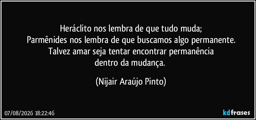 Heráclito nos lembra de que tudo muda;
Parmênides nos lembra de que buscamos algo permanente.
Talvez amar seja tentar encontrar permanência
dentro da mudança. (Nijair Araújo Pinto)