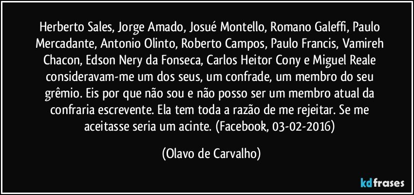 Herberto Sales, Jorge Amado, Josué Montello, Romano Galeffi, Paulo Mercadante, Antonio Olinto, Roberto Campos, Paulo Francis, Vamireh Chacon, Edson Nery da Fonseca, Carlos Heitor Cony e Miguel Reale consideravam-me um dos seus, um confrade, um membro do seu grêmio. Eis por que não sou e não posso ser um membro atual da confraria escrevente. Ela tem toda a razão de me rejeitar. Se me aceitasse seria um acinte. (Facebook, 03-02-2016) (Olavo de Carvalho)