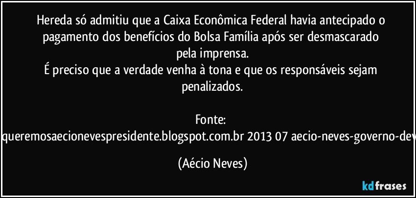 Hereda só admitiu que a Caixa Econômica Federal havia antecipado o pagamento dos benefícios do Bolsa Família após ser desmascarado pela imprensa.
É preciso que a verdade venha à tona e que os responsáveis sejam penalizados.

Fonte: http://queremosaecionevespresidente.blogspot.com.br/2013/07/aecio-neves-governo-deve.html (Aécio Neves)