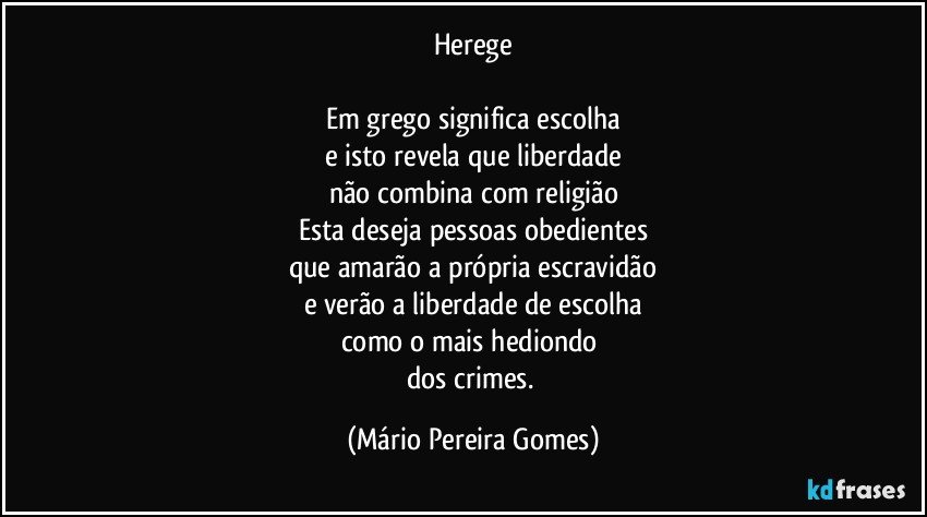 Herege

Em grego significa escolha
e isto revela que liberdade
não combina com religião
Esta deseja pessoas obedientes
que amarão a própria escravidão
e verão a liberdade de escolha
como o mais hediondo 
dos crimes. (Mário Pereira Gomes)