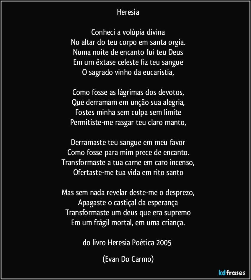 Heresia

Conheci a volúpia divina
No altar do teu corpo em santa orgia.
Numa noite de encanto fui teu Deus
Em um êxtase celeste fiz teu sangue
O sagrado vinho da eucaristia,

Como fosse as lágrimas dos devotos,
Que derramam em unção sua alegria,
Fostes minha sem culpa sem limite
Permitiste-me rasgar teu claro manto,

Derramaste teu sangue em meu favor
Como fosse para mim prece de encanto.
Transformaste a tua carne em caro incenso,
Ofertaste-me tua vida em rito santo

Mas sem nada revelar deste-me o desprezo,
Apagaste o castiçal da esperança
Transformaste um deus que era supremo
Em um frágil mortal, em uma criança.

do livro Heresia Poética 2005 (Evan Do Carmo)