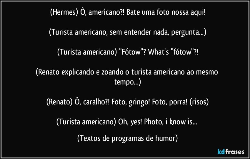 (Hermes) Ô, americano?! Bate uma foto nossa aqui!

(Turista americano, sem entender nada, pergunta...)

(Turista americano) "Fótow"? What's "fótow"?!

(Renato explicando e zoando o turista americano ao mesmo tempo...)

(Renato) Ô, caralho?! Foto, gringo! Foto, porra! (risos)

(Turista americano) Oh, yes! Photo, i know is... (Textos de programas de humor)