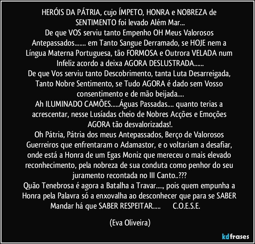 HERÓIS DA PÁTRIA, cujo ÍMPETO, HONRA e NOBREZA de SENTIMENTO foi levado Além Mar...
De que VOS serviu tanto Empenho OH Meus Valorosos Antepassados... em Tanto Sangue Derramado, se HOJE nem a Língua Materna Portuguesa, tão FORMOSA e Outrora VELADA num Infeliz acordo a deixa AGORA DESLUSTRADA...
De que Vos serviu tanto Descobrimento, tanta Luta Desarreigada, Tanto Nobre Sentimento, se Tudo AGORA é dado sem Vosso consentimento e de mão beijada...
Ah ILUMINADO CAMÕES...Águas Passadas... quanto terias a acrescentar, nesse Lusíadas cheio de Nobres Acções e Emoções AGORA tão desvalorizadas!.
Oh Pátria, Pátria dos meus Antepassados, Berço de Valorosos Guerreiros que enfrentaram o Adamastor, e o voltariam a desafiar, onde está a Honra de um Egas Moniz que mereceu o mais elevado reconhecimento, pela nobreza de sua conduta como penhor do seu juramento recontada no III Canto..???
Quão Tenebrosa é agora a Batalha a Travar..., pois quem empunha a Honra pela Palavra só a enxovalha ao desconhecer que para se SABER Mandar há que SABER RESPEITAR...            ✠✠✠C.O.E.S.E. ✠✠✠ (Eva Oliveira)