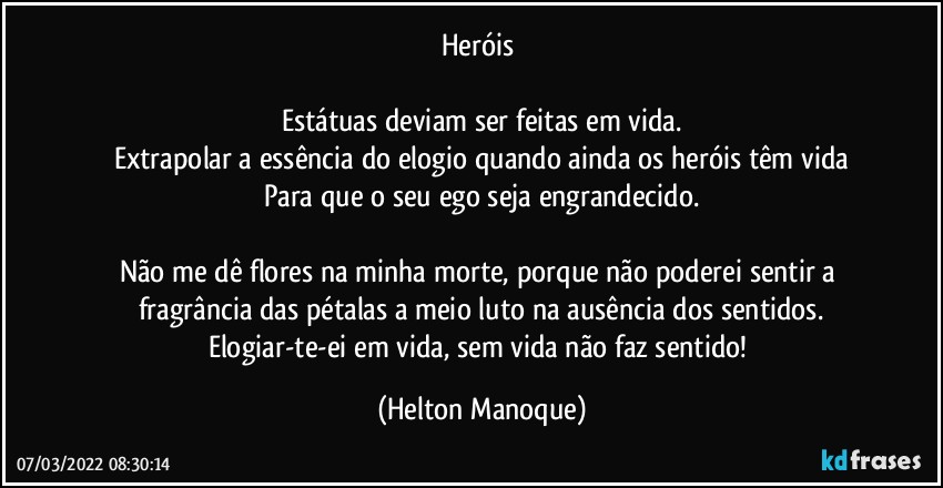 Heróis 

Estátuas deviam ser feitas em vida.
Extrapolar a essência do elogio quando ainda os heróis têm vida
Para que o seu ego seja engrandecido.

Não me dê flores na minha morte, porque não poderei sentir a fragrância das pétalas a meio luto na ausência dos sentidos.
Elogiar-te-ei em vida, sem vida não faz sentido! (Helton Manoque)