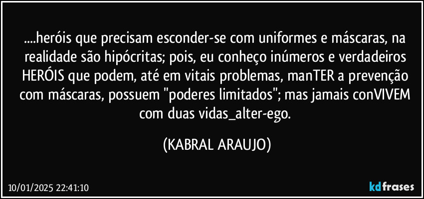 ...heróis que precisam esconder-se com uniformes e máscaras, na realidade são hipócritas; pois, eu conheço inúmeros e verdadeiros HERÓIS que podem, até em vitais problemas, manTER a prevenção com máscaras, possuem "poderes limitados"; mas  jamais conVIVEM com duas vidas_alter-ego. (KABRAL ARAUJO)