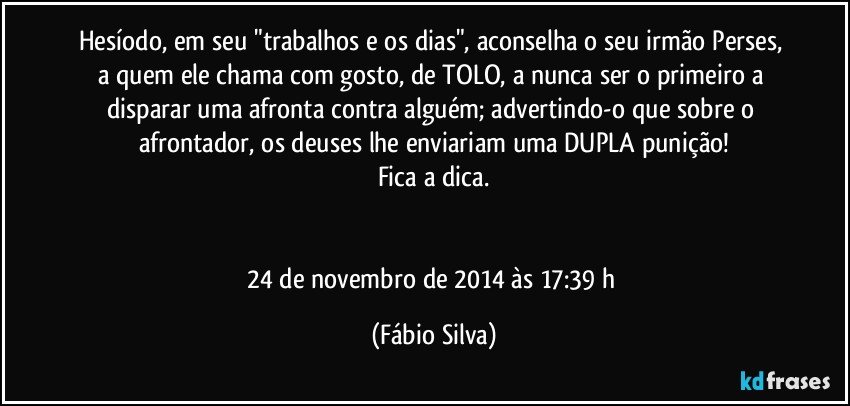 Hesíodo, em seu "trabalhos e os dias", aconselha o seu irmão Perses, a quem ele chama com gosto, de TOLO, a nunca ser o primeiro a disparar uma afronta contra alguém; advertindo-o que sobre o afrontador, os deuses lhe enviariam uma DUPLA punição!
Fica a dica.


24 de novembro de 2014 às 17:39 h (Fábio Silva)