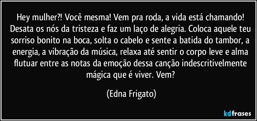 Hey mulher?! Você mesma! Vem pra roda, a vida está chamando! Desata os nós da tristeza e faz um laço de alegria. Coloca aquele teu sorriso bonito na boca, solta o cabelo e sente a batida do tambor, a energia, a vibração da música, relaxa até sentir o corpo leve e alma flutuar entre as notas da emoção dessa canção indescritivelmente mágica que é viver. Vem? (Edna Frigato)