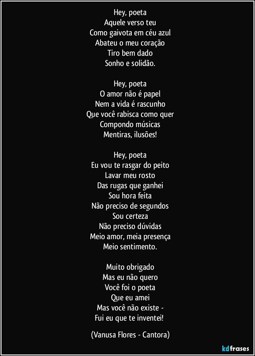 Hey, poeta
Aquele verso teu
Como gaivota em céu azul
Abateu o meu coração
Tiro bem dado
Sonho e solidão.

Hey, poeta
O amor não é papel
Nem a vida é rascunho
Que você rabisca como quer
Compondo músicas
Mentiras, ilusões!

Hey, poeta
Eu vou te rasgar do peito
Lavar meu rosto
Das rugas que ganhei
Sou hora feita
Não preciso de segundos
Sou certeza
Não preciso dúvidas
Meio amor, meia presença
Meio sentimento.

Muito obrigado
Mas eu não quero
Você foi o poeta
Que eu amei
Mas você não existe -
Fui eu que te inventei! (Vanusa Flores - Cantora)