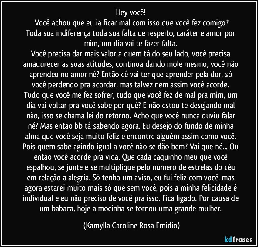 Hey você! 
Você achou que eu ia ficar mal com isso que você fez comigo?
Toda sua indiferença toda sua falta de respeito, caráter e amor por mim, um dia vai te fazer falta. 
Você precisa dar mais valor a quem tá do seu lado, você precisa amadurecer as suas atitudes, continua dando mole mesmo, você não aprendeu no amor né? Então cê vai ter que aprender pela dor, só você perdendo pra acordar, mas talvez nem assim você acorde. 
Tudo que você me fez sofrer, tudo que você fez de mal pra mim, um dia vai voltar pra você sabe por quê? E não estou te desejando mal não, isso se chama lei do retorno. Acho que você nunca ouviu falar né? Mas então bb tá sabendo agora. Eu desejo do fundo de minha alma que você seja muito feliz e encontre alguém assim como você. Pois quem sabe agindo igual a você não se dão bem? Vai que né... Ou então você acorde pra vida. Que cada caquinho meu que você espalhou, se junte e se multiplique pelo número de estrelas do céu em relação a alegria. Só tenho um aviso, eu fui feliz com você, mas agora estarei muito mais só que sem você, pois a minha felicidade é individual e eu não preciso de você pra isso. Fica ligado. Por causa de um babaca, hoje a mocinha se tornou uma grande mulher. (Kamylla Caroline Rosa Emidio)
