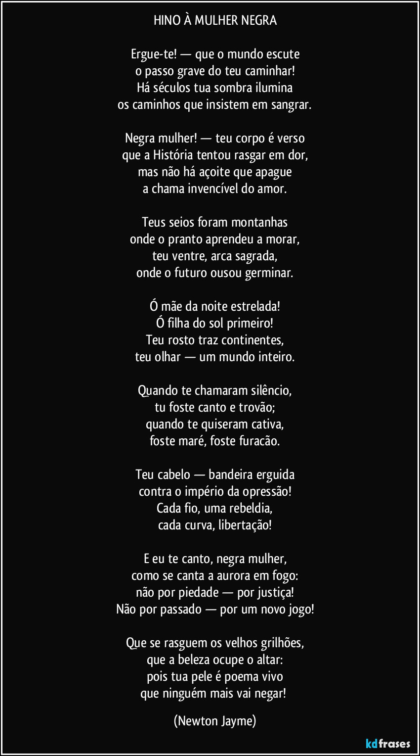 HINO À MULHER NEGRA

Ergue-te! — que o mundo escute
o passo grave do teu caminhar!
Há séculos tua sombra ilumina
os caminhos que insistem em sangrar.

Negra mulher! — teu corpo é verso
que a História tentou rasgar em dor,
mas não há açoite que apague
a chama invencível do amor.

Teus seios foram montanhas
onde o pranto aprendeu a morar,
teu ventre, arca sagrada,
onde o futuro ousou germinar.

Ó mãe da noite estrelada!
Ó filha do sol primeiro!
Teu rosto traz continentes,
teu olhar — um mundo inteiro.

Quando te chamaram silêncio,
tu foste canto e trovão;
quando te quiseram cativa,
foste maré, foste furacão.

Teu cabelo — bandeira erguida
contra o império da opressão!
Cada fio, uma rebeldia,
cada curva, libertação!

E eu te canto, negra mulher,
como se canta a aurora em fogo:
não por piedade — por justiça!
Não por passado — por um novo jogo!

Que se rasguem os velhos grilhões,
que a beleza ocupe o altar:
pois tua pele é poema vivo
que ninguém mais vai negar! (Newton Jayme)