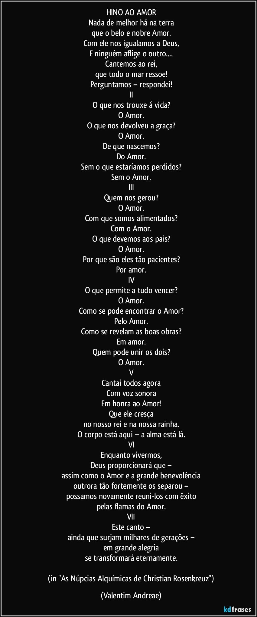 HINO AO AMOR
Nada de melhor há na terra
que o belo e nobre Amor.
Com ele nos igualamos a Deus,
E ninguém aflige o outro...
Cantemos ao rei,
que todo o mar ressoe!
Perguntamos – respondei!
II
O que nos trouxe á vida?
O Amor.
O que nos devolveu a graça?
O Amor.
De que nascemos?
Do Amor.
Sem o que estaríamos perdidos?
Sem o Amor.
III
Quem nos gerou?
O Amor.
Com que somos alimentados?
Com o Amor.
O que devemos aos pais?
O Amor.
Por que são eles tão pacientes?
Por amor.
IV
O que permite a tudo vencer?
O Amor.
Como se pode encontrar o Amor?
Pelo Amor.
Como se revelam as boas obras?
Em amor.
Quem pode unir os dois?
O Amor.
V
Cantai todos agora
Com voz sonora
Em honra ao Amor!
Que ele cresça
no nosso rei e na nossa rainha.
O corpo está aqui – a alma está lá.
VI
Enquanto vivermos,
Deus proporcionará que –
assim como o Amor e a grande benevolência
outrora tão fortemente os separou –
possamos novamente reuni-los com êxito
pelas flamas do Amor.
VII
Este canto –
ainda que surjam milhares de gerações –
em grande alegria
se transformará eternamente.

 (in "As Núpcias Alquímicas de Christian Rosenkreuz") (Valentim Andreae)