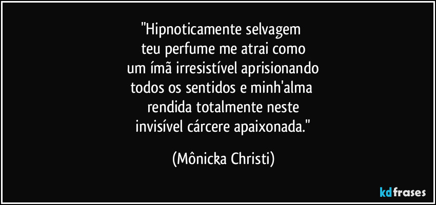 "Hipnoticamente selvagem
teu perfume me atrai como
um ímã irresistível aprisionando
todos os sentidos e minh'alma
rendida totalmente neste
invisível cárcere apaixonada." (Mônicka Christi)
