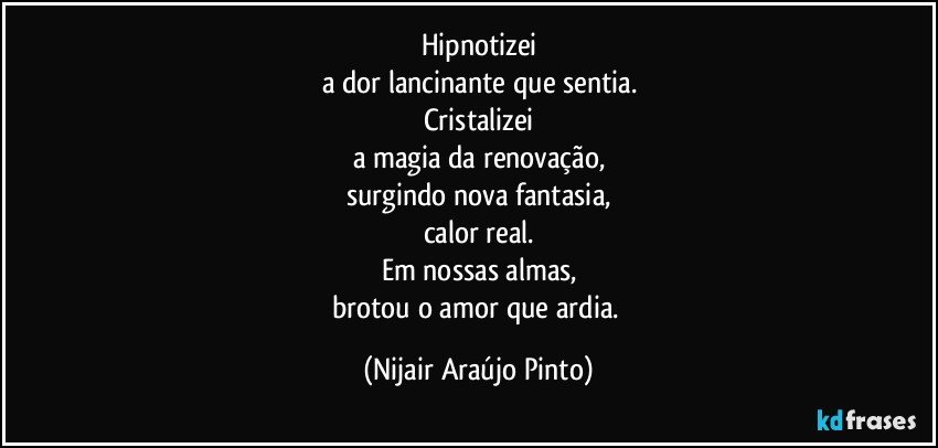 Hipnotizei
a dor lancinante que sentia.
Cristalizei
a magia da renovação,
surgindo nova fantasia,
calor real.
Em nossas almas,
brotou o amor que ardia. (Nijair Araújo Pinto)