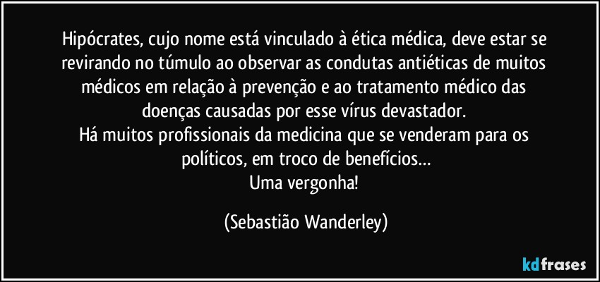 Hipócrates, cujo nome está vinculado à ética médica, deve estar se revirando no túmulo ao observar as condutas antiéticas de muitos médicos em relação à prevenção e ao tratamento médico das doenças causadas por esse vírus devastador. 
Há muitos profissionais da medicina que se venderam para os políticos, em troco de benefícios…
Uma vergonha! (Sebastião Wanderley)