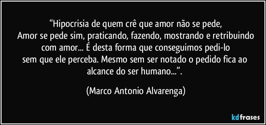 “Hipocrisia de quem crê que amor não se pede,
Amor se pede sim, praticando, fazendo, mostrando e retribuindo
com amor... É desta forma que conseguimos pedi-lo
sem que ele perceba. Mesmo sem ser notado o pedido fica ao alcance do ser humano...”. (Marco Antonio Alvarenga)