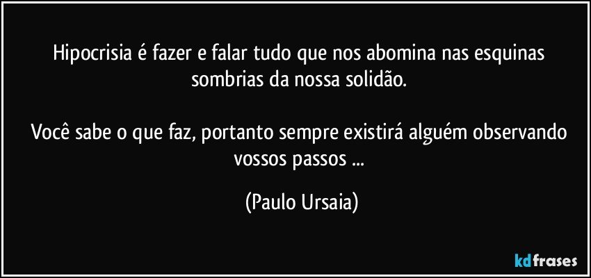 Hipocrisia é fazer e falar tudo que nos abomina nas esquinas sombrias da nossa solidão. 

Você sabe o que faz, portanto sempre existirá alguém observando vossos passos ... (Paulo Ursaia)