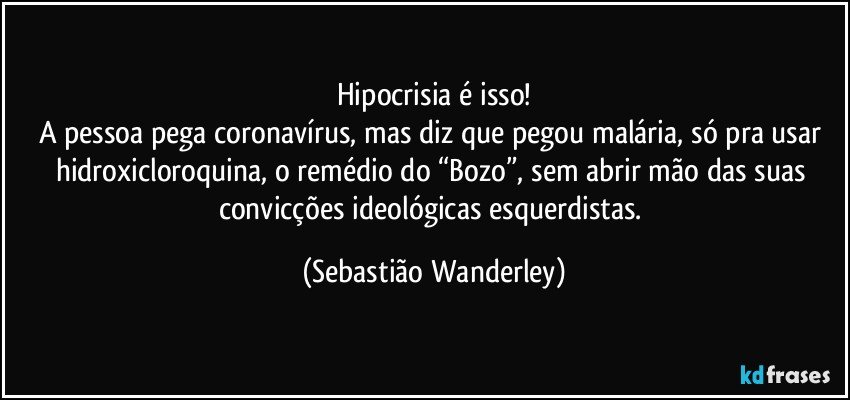 Hipocrisia é isso!
A pessoa pega coronavírus, mas diz que pegou malária, só pra usar hidroxicloroquina, o remédio do “Bozo”, sem abrir mão das suas convicções ideológicas esquerdistas. (Sebastião Wanderley)