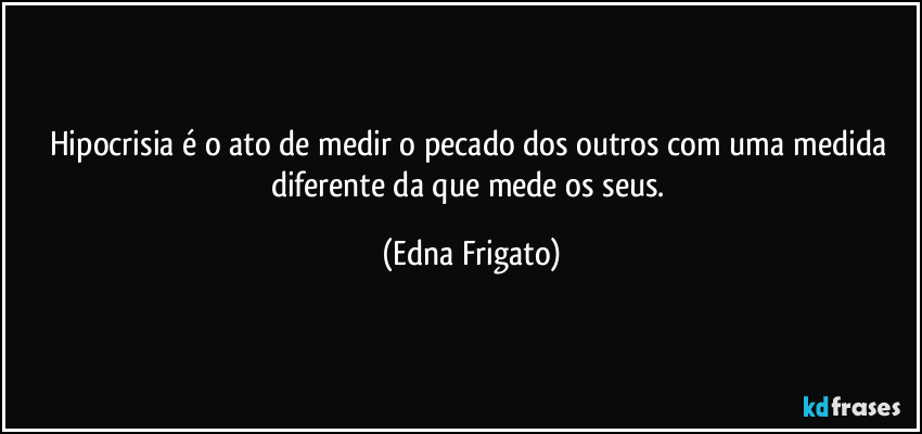 Hipocrisia é o ato de medir o pecado dos outros com uma medida diferente da que mede os seus. (Edna Frigato)