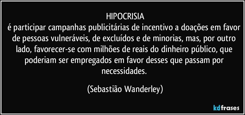 HIPOCRISIA
é participar campanhas publicitárias de incentivo a doações em favor de pessoas vulneráveis, de excluídos e de minorias, mas, por outro lado, favorecer-se com milhões de reais do dinheiro público, que poderiam ser empregados em favor desses que passam por necessidades. (Sebastião Wanderley)