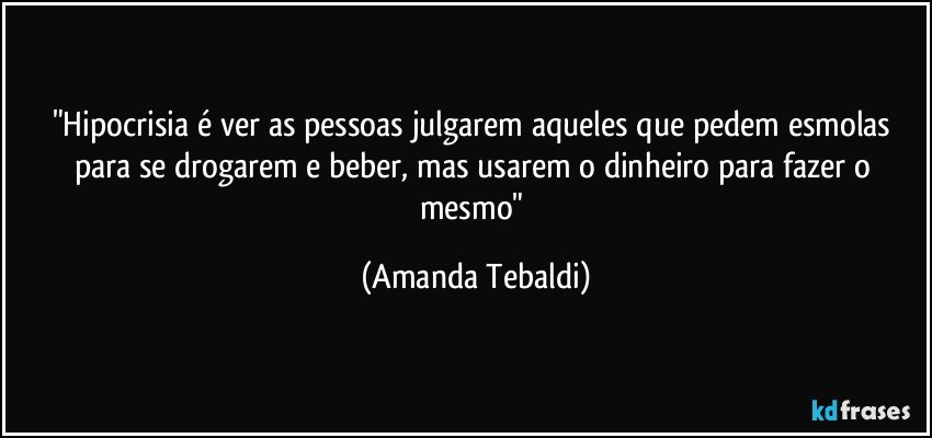 "Hipocrisia é ver as pessoas julgarem aqueles que pedem esmolas para se drogarem e beber, mas usarem o dinheiro para fazer o mesmo" (Amanda Tebaldi)