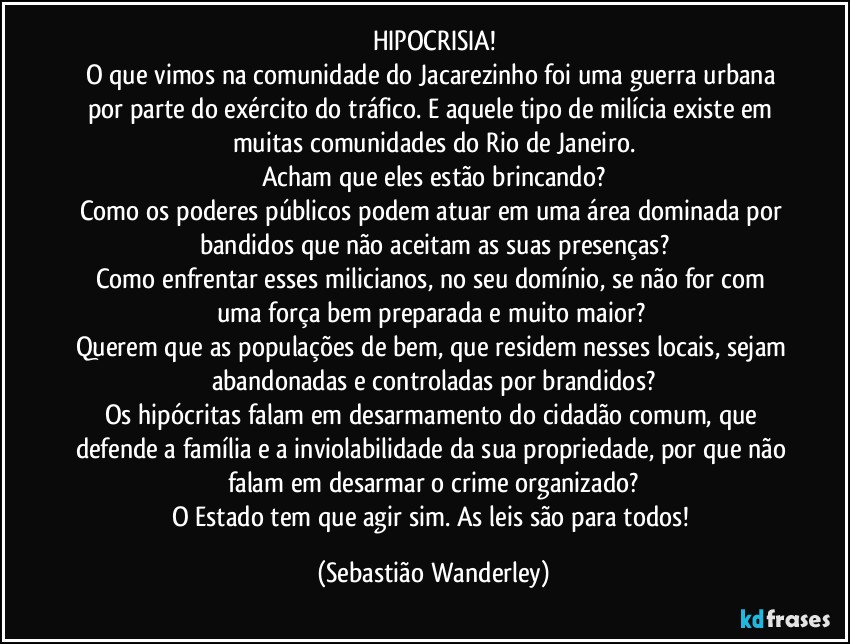 HIPOCRISIA!
O que vimos na comunidade do Jacarezinho foi uma guerra urbana por parte do exército do tráfico. E aquele tipo de milícia existe em muitas comunidades do Rio de Janeiro.
Acham que eles estão brincando?
Como os poderes públicos podem atuar em uma área dominada por bandidos que não aceitam as suas presenças?
Como enfrentar esses milicianos, no seu domínio, se não for com uma força bem preparada e muito maior? 
Querem que as populações de bem, que residem nesses locais, sejam abandonadas e controladas por brandidos?
Os hipócritas falam em desarmamento do cidadão comum, que defende a família e a inviolabilidade da sua propriedade, por que não falam em desarmar o crime organizado?
O Estado tem que agir sim. As leis são para todos! (Sebastião Wanderley)