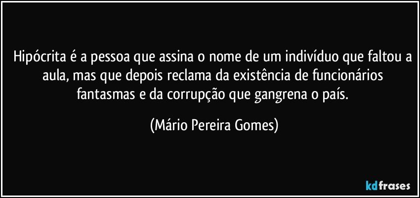 Hipócrita é a pessoa que assina o nome de um indivíduo que faltou a aula, mas que depois reclama da existência de funcionários fantasmas e da corrupção que gangrena o país. (Mário Pereira Gomes)