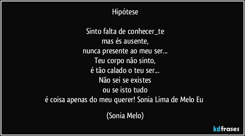 Hipótese

Sinto falta de conhecer_te
mas és ausente,
nunca presente ao meu ser...
Teu corpo não sinto,
é tão calado o teu ser...
Não sei se existes
ou se isto tudo
é coisa apenas do meu querer! Sonia Lima de Melo Eu (Sonia Melo)