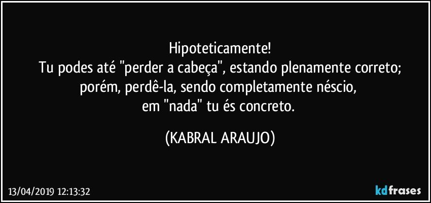 Hipoteticamente!
Tu podes até "perder a cabeça", estando plenamente correto;
porém, perdê-la, sendo completamente néscio, 
em "nada" tu és concreto. (KABRAL ARAUJO)