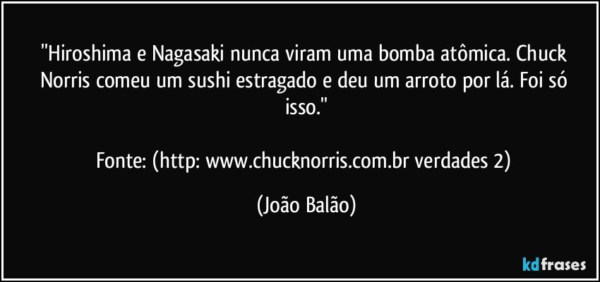 ''Hiroshima e Nagasaki nunca viram uma bomba atômica. Chuck Norris comeu um sushi estragado e deu um arroto por lá. Foi só isso.''

Fonte: (http://www.chucknorris.com.br/verdades/2) (João Balão)