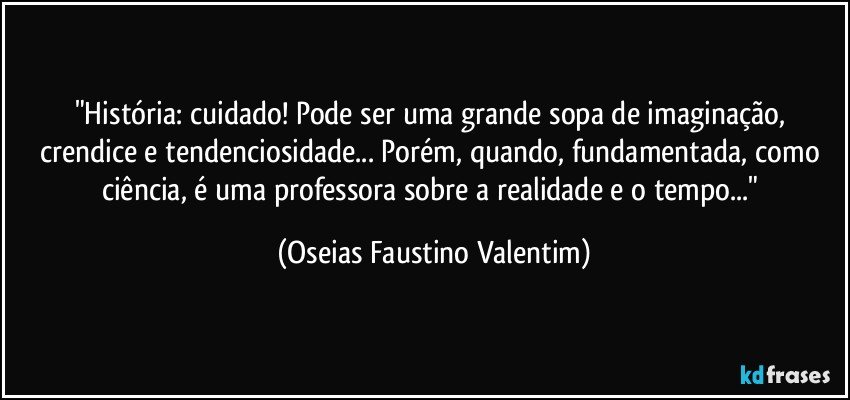 "História: cuidado! Pode ser uma grande sopa de imaginação, crendice e tendenciosidade... Porém, quando, fundamentada, como ciência, é uma professora sobre a realidade e o tempo..." (Oseias Faustino Valentim)