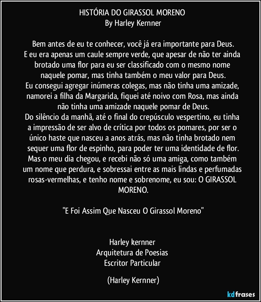 HISTÓRIA DO GIRASSOL MORENO 
By Harley Kernner

Bem antes de eu te conhecer, você já era importante para Deus.
E eu era apenas um caule sempre verde, que apesar de não ter ainda brotado uma flor para eu ser classificado com o mesmo nome naquele pomar, mas tinha também o meu valor para Deus.
Eu consegui agregar inúmeras colegas, mas não tinha uma amizade, namorei a filha da Margarida, fiquei até noivo com Rosa, mas ainda não tinha uma amizade naquele pomar de Deus.
Do silêncio da manhã, até o final do crepúsculo vespertino, eu tinha a impressão de ser alvo de crítica por todos os pomares, por ser o único haste que nasceu a anos atrás, mas não tinha brotado nem sequer uma flor de espinho, para poder ter uma identidade de flor.
Mas o meu dia chegou, e recebi não só uma amiga, como também um nome que perdura, e sobressai entre as mais lindas e perfumadas rosas-vermelhas, e tenho nome e sobrenome, eu sou: O GIRASSOL MORENO.

"E Foi Assim Que Nasceu O Girassol Moreno"


Harley kernner 
Arquitetura de Poesias 
Escritor Particular (Harley Kernner)