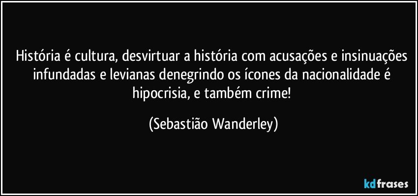História é cultura, desvirtuar a história com acusações e insinuações infundadas e levianas denegrindo os ícones da nacionalidade é hipocrisia, e também crime! (Sebastião Wanderley)