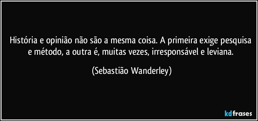 História e opinião não são a mesma coisa. A primeira exige pesquisa e método, a outra é, muitas vezes, irresponsável e leviana. (Sebastião Wanderley)