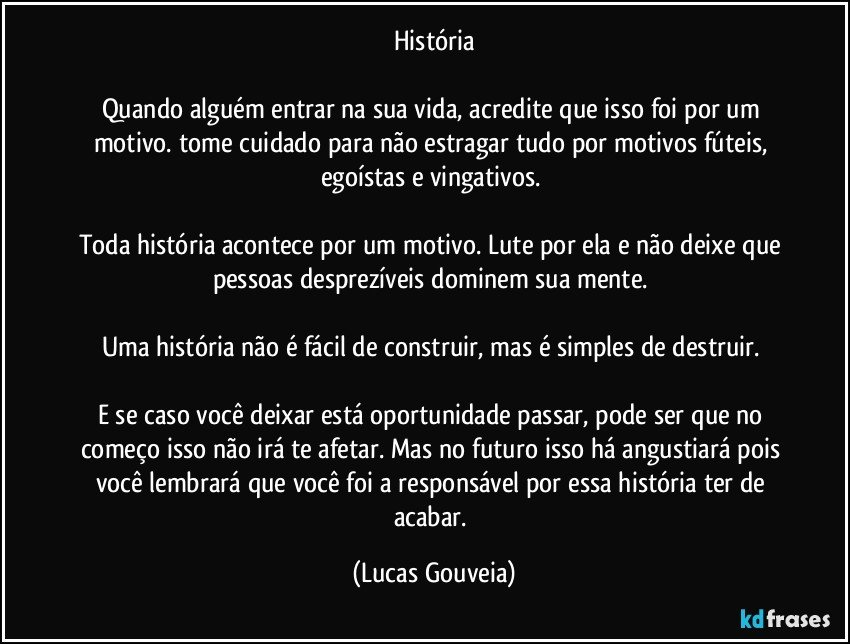 História

Quando alguém entrar na sua vida, acredite que isso foi por um motivo. tome cuidado para não estragar tudo por motivos fúteis, egoístas e vingativos. 

Toda história acontece por um motivo. Lute por ela e não deixe que pessoas desprezíveis dominem sua mente. 

Uma história não é fácil de construir, mas é simples de destruir. 

E se caso você deixar está oportunidade passar, pode ser que no começo isso não irá te afetar. Mas no futuro isso há angustiará pois você lembrará que você foi a responsável por essa história ter de acabar. (Lucas Gouveia)