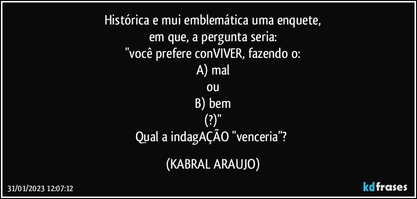 Histórica e mui emblemática uma enquete,
em que, a pergunta seria:
"você prefere conVIVER, fazendo o:
A) mal
ou
B) bem
(?)"
Qual a indagAÇÃO "venceria"? (KABRAL ARAUJO)