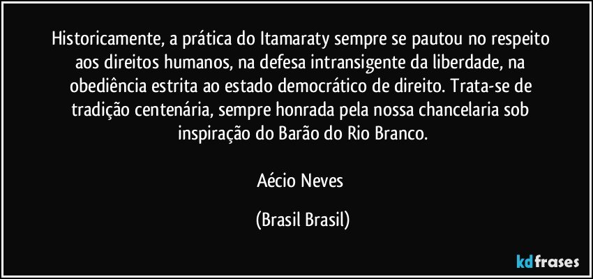 Historicamente, a prática do Itamaraty sempre se pautou no respeito aos direitos humanos, na defesa intransigente da liberdade, na obediência estrita ao estado democrático de direito. Trata-se de tradição centenária, sempre honrada pela nossa chancelaria sob inspiração do Barão do Rio Branco.

Aécio Neves (Brasil Brasil)