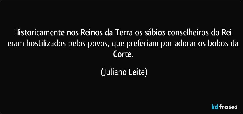 Historicamente nos Reinos da Terra os sábios conselheiros do Rei eram hostilizados pelos povos, que preferiam por adorar os bobos da Corte. (Juliano Leite)