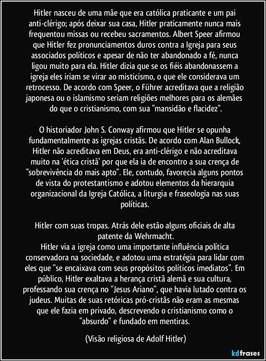 Hitler nasceu de uma mãe que era católica praticante e um pai anti-clérigo; após deixar sua casa, Hitler praticamente nunca mais frequentou missas ou recebeu sacramentos. Albert Speer afirmou que Hitler fez pronunciamentos duros contra a Igreja para seus associados políticos e apesar de não ter abandonado a fé, nunca ligou muito para ela. Hitler dizia que se os fiéis abandonassem a igreja eles iriam se virar ao misticismo, o que ele considerava um retrocesso. De acordo com Speer, o Führer acreditava que a religião japonesa ou o islamismo seriam religiões melhores para os alemães do que o cristianismo, com sua "mansidão e flacidez".

O historiador John S. Conway afirmou que Hitler se opunha fundamentalmente as igrejas cristãs. De acordo com Alan Bullock, Hitler não acreditava em Deus, era anti-clérigo e não acreditava muito na 'ética cristã' por que ela ia de encontro a sua crença de "sobrevivência do mais apto". Ele, contudo, favorecia alguns pontos de vista do protestantismo e adotou elementos da hierarquia organizacional da Igreja Católica, a liturgia e fraseologia nas suas políticas. 

Hitler com suas tropas. Atrás dele estão alguns oficiais de alta patente da Wehrmacht.
Hitler via a igreja como uma importante influência política conservadora na sociedade, e adotou uma estratégia para lidar com eles que "se encaixava com seus propósitos políticos imediatos". Em público, Hitler exaltava a herança cristã alemã e sua cultura, professando sua crença no "Jesus Ariano", que havia lutado contra os judeus. Muitas de suas retóricas pró-cristãs não eram as mesmas que ele fazia em privado, descrevendo o cristianismo como o "absurdo" e fundado em mentiras. (Visão religiosa de Adolf Hitler)