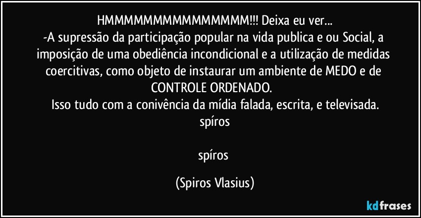 HMMMMMMMMMMMMMMM!!! Deixa eu ver...
-A supressão da participação popular na vida publica e ou Social, a imposição de uma obediência incondicional e a utilização de medidas coercitivas, como objeto de instaurar um ambiente de MEDO e de CONTROLE ORDENADO. ⁠
Isso tudo com a conivência da mídia falada, escrita, e televisada.
spíros

spíros (Spiros Vlasius)