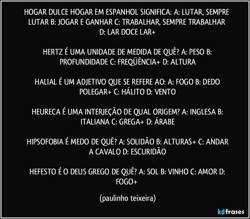 HOGAR DULCE HOGAR EM ESPANHOL SIGNIFICA:  A: LUTAR, SEMPRE LUTAR  B: JOGAR E GANHAR  C: TRABALHAR, SEMPRE TRABALHAR  D: LAR DOCE LAR+

 HERTZ É UMA UNIDADE DE MEDIDA DE QUÊ?  A: PESO  B: PROFUNDIDADE  C: FREQÜÊNCIA+  D: ALTURA

 HALIAL É UM ADJETIVO QUE SE REFERE AO:  A: FOGO  B: DEDO POLEGAR+  C: HÁLITO  D: VENTO

 HEURECA É UMA INTERJEÇÃO DE QUAL ORIGEM?  A: INGLESA  B: ITALIANA  C: GREGA+  D: ÁRABE

 HIPSOFOBIA É MEDO DE QUÊ?  A: SOLIDÃO  B: ALTURAS+  C: ANDAR A CAVALO  D: ESCURIDÃO

 HEFESTO É O DEUS GREGO DE QUÊ?  A: SOL  B: VINHO  C: AMOR  D: FOGO+ (paulinho teixeira)