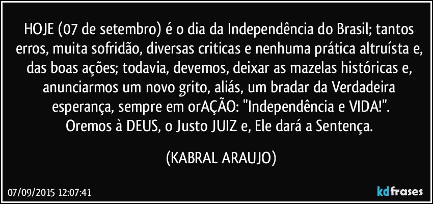 HOJE (07 de setembro) é o dia da Independência do Brasil; tantos erros, muita sofridão, diversas criticas e nenhuma prática altruísta e, das boas ações; todavia, devemos, deixar as mazelas históricas e, anunciarmos um novo grito, aliás, um bradar da Verdadeira esperança, sempre em orAÇÃO: "Independência e VIDA!".
Oremos à DEUS, o Justo JUIZ e, Ele dará a Sentença. (KABRAL ARAUJO)