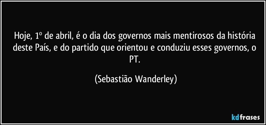 Hoje, 1º de abril, é o dia dos governos mais mentirosos da história deste País, e do partido que orientou e conduziu esses governos, o PT. (Sebastião Wanderley)