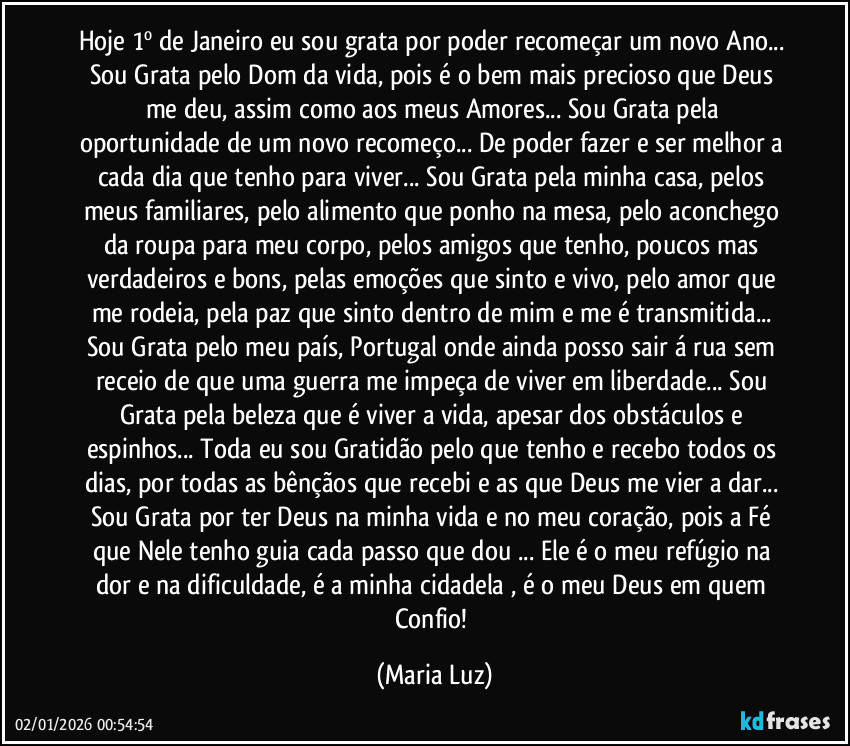 Hoje 1º de Janeiro eu sou grata por poder recomeçar um novo Ano... Sou Grata pelo Dom da vida, pois é o bem mais precioso que Deus me deu, assim como aos meus Amores... Sou Grata pela oportunidade de um novo recomeço... De poder fazer e ser melhor  a cada dia que tenho para viver... Sou Grata pela minha casa, pelos meus familiares, pelo alimento que ponho na mesa, pelo aconchego da roupa para meu corpo, pelos amigos que tenho, poucos mas verdadeiros e bons, pelas emoções que sinto e vivo, pelo amor que me rodeia, pela paz que sinto dentro de mim e me é transmitida... Sou Grata pelo meu país, Portugal onde ainda posso sair á rua sem receio de que uma guerra me impeça de viver em liberdade... Sou Grata pela beleza que é viver a vida, apesar dos obstáculos e espinhos... Toda eu sou Gratidão pelo que tenho e recebo todos os dias, por todas as bênçãos que recebi e as que Deus me vier a dar... Sou Grata por ter Deus na minha vida e no meu coração, pois a Fé que Nele tenho guia cada passo que dou ... Ele é o meu refúgio na dor e na dificuldade, é a minha cidadela , é o meu Deus em quem Confio! (Maria Luz)