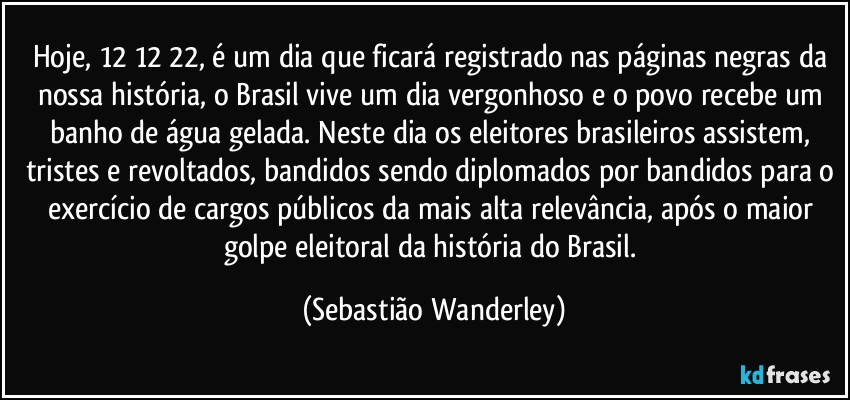 Hoje, 12/12/22, é um dia que ficará registrado nas páginas negras da nossa história, o Brasil vive um dia vergonhoso e o povo recebe um banho de água gelada. Neste dia os eleitores brasileiros assistem, tristes e revoltados, bandidos sendo diplomados por bandidos para o exercício de cargos públicos da mais alta relevância, após o maior golpe eleitoral da história do Brasil. (Sebastião Wanderley)