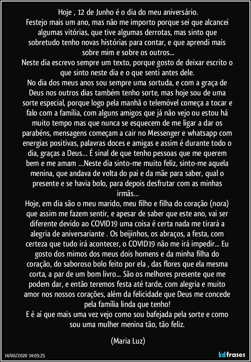 Hoje , 12 de Junho é o dia do meu aniversário.
Festejo mais um ano, mas não me importo porque sei que alcancei algumas vitórias, que tive algumas derrotas, mas sinto que sobretudo tenho novas histórias para contar, e que aprendi mais sobre mim e sobre os outros...
Neste dia escrevo sempre um texto, porque gosto de deixar escrito o que sinto neste dia e o que senti antes dele. 
No dia dos meus anos sou sempre uma sortuda, e com a graça de Deus nos outros dias também tenho sorte, mas hoje sou de uma sorte especial, porque logo pela manhã o telemóvel começa a tocar e falo com a família, com alguns amigos que já não vejo ou estou há muito tempo mas que nunca se esquecem de me ligar a dar os parabéns, mensagens começam a cair no Messenger e whatsapp com energias positivas, palavras doces e amigas e assim é durante todo o dia, graças a Deus… É sinal de que tenho pessoas que me querem bem e me amam …Neste dia sinto-me muito feliz, sinto-me aquela menina, que andava de volta do pai e da mãe para saber, qual o presente e se havia bolo, para depois desfrutar com as minhas irmãs…
Hoje, em dia são o meu marido, meu filho e filha do coração (nora) que assim me fazem sentir, e apesar de saber que este ano, vai ser diferente devido ao COVID19 uma coisa é certa nada me tirará a alegria de aniversariante . Os beijinhos, os abraços, a festa, com certeza que tudo irá acontecer, o COVID19 não me irá impedir... Eu gosto dos mimos dos meus dois homens e da minha filha do coração, do saboroso bolo feito por ela , das flores que ela mesma corta, a par de um bom livro... São os melhores presente que me podem dar, e então teremos festa até tarde, com alegria e muito amor nos nossos corações, além da felicidade que Deus me concede pela família linda que tenho! 
E é aí que mais uma vez vejo como sou bafejada pela sorte e como sou uma mulher/menina tão, tão feliz. (Maria Luz)