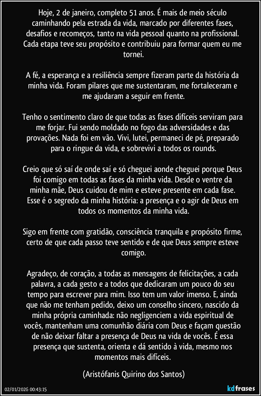 Hoje, 2 de janeiro, completo 51 anos. É mais de meio século caminhando pela estrada da vida, marcado por diferentes fases, desafios e recomeços, tanto na vida pessoal quanto na profissional. Cada etapa teve seu propósito e contribuiu para formar quem eu me tornei.

A fé, a esperança e a resiliência sempre fizeram parte da história da minha vida. Foram pilares que me sustentaram, me fortaleceram e me ajudaram a seguir em frente.

Tenho o sentimento claro de que todas as fases difíceis serviram para me forjar. Fui sendo moldado no fogo das adversidades e das provações. Nada foi em vão. Vivi, lutei, permaneci de pé, preparado para o ringue da vida, e sobrevivi a todos os rounds.

Creio que só saí de onde saí e só cheguei aonde cheguei porque Deus foi comigo em todas as fases da minha vida. Desde o ventre da minha mãe, Deus cuidou de mim e esteve presente em cada fase. Esse é o segredo da minha história: a presença e o agir de Deus em todos os momentos da minha vida.

Sigo em frente com gratidão, consciência tranquila e propósito firme, certo de que cada passo teve sentido e de que Deus sempre esteve comigo.

Agradeço, de coração, a todas as mensagens de felicitações, a cada palavra, a cada gesto e a todos que dedicaram um pouco do seu tempo para escrever para mim. Isso tem um valor imenso. E, ainda que não me tenham pedido, deixo um conselho sincero, nascido da minha própria caminhada: não negligenciem a vida espiritual de vocês, mantenham uma comunhão diária com Deus e façam questão de não deixar faltar a presença de Deus na vida de vocês. É essa presença que sustenta, orienta e dá sentido à vida, mesmo nos momentos mais difíceis. (Aristófanis Quirino dos Santos)