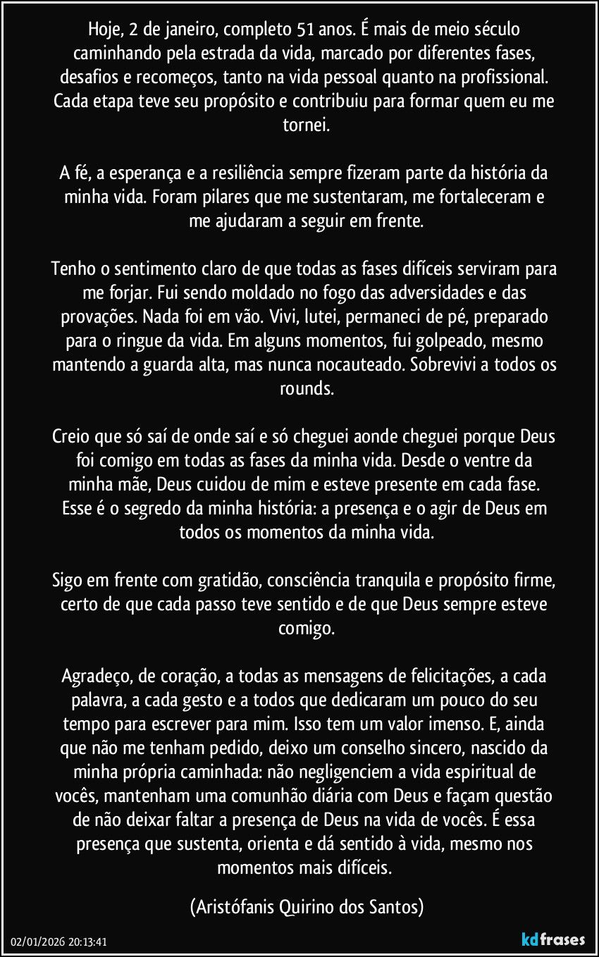 Hoje, 2 de janeiro, completo 51 anos. É mais de meio século caminhando pela estrada da vida, marcado por diferentes fases, desafios e recomeços, tanto na vida pessoal quanto na profissional. Cada etapa teve seu propósito e contribuiu para formar quem eu me tornei.
A fé, a esperança e a resiliência sempre fizeram parte da história da minha vida. Foram pilares que me sustentaram, me fortaleceram e me ajudaram a seguir em frente.
Tenho o sentimento claro de que todas as fases difíceis serviram para me forjar. Fui sendo moldado no fogo das adversidades e das provações. Nada foi em vão. Vivi, lutei, permaneci de pé, preparado para o ringue da vida. Em alguns momentos, fui golpeado, mesmo mantendo a guarda alta, mas nunca nocauteado. Sobrevivi a todos os rounds.
Creio que só saí de onde saí e só cheguei aonde cheguei porque Deus foi comigo em todas as fases da minha vida. Desde o ventre da minha mãe, Deus cuidou de mim e esteve presente em cada fase. Esse é o segredo da minha história: a presença e o agir de Deus em todos os momentos da minha vida.
Sigo em frente com gratidão, consciência tranquila e propósito firme, certo de que cada passo teve sentido e de que Deus sempre esteve comigo.
Agradeço, de coração, a todas as mensagens de felicitações, a cada palavra, a cada gesto e a todos que dedicaram um pouco do seu tempo para escrever para mim. Isso tem um valor imenso. E, ainda que não me tenham pedido, deixo um conselho sincero, nascido da minha própria caminhada: não negligenciem a vida espiritual de vocês, mantenham uma comunhão diária com Deus e façam questão de não deixar faltar a presença de Deus na vida de vocês. É essa presença que sustenta, orienta e dá sentido à vida, mesmo nos momentos mais difíceis. (Aristófanis Quirino dos Santos)