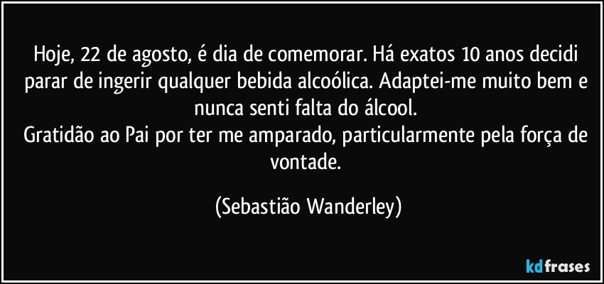 Hoje, 22 de agosto, é dia de comemorar. Há exatos 10 anos decidi parar de ingerir qualquer bebida alcoólica. Adaptei-me muito bem e nunca senti falta do álcool. 
Gratidão ao Pai por ter me amparado, particularmente pela força de vontade. (Sebastião Wanderley)