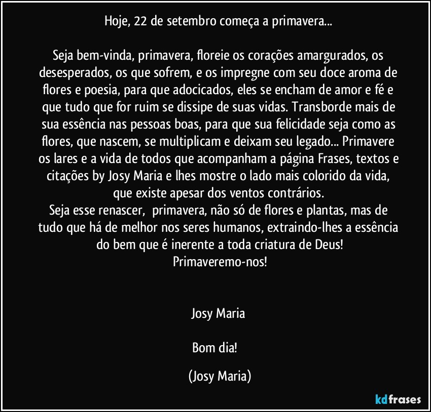 Hoje, 22 de setembro começa a primavera... 

Seja bem-vinda, primavera, floreie os corações amargurados, os desesperados, os que sofrem, e os impregne com seu doce aroma de flores e poesia, para que adocicados, eles se encham de amor e fé e que tudo que for ruim se dissipe de suas vidas. Transborde mais de sua essência nas pessoas boas, para que sua felicidade seja como as flores, que nascem, se multiplicam e deixam seu legado... Primavere os lares e a vida de todos que acompanham a página Frases, textos e citações by Josy Maria e lhes mostre o lado mais colorido da vida, que existe apesar dos ventos contrários. 
Seja esse renascer,  primavera, não só de flores e plantas, mas de tudo que há de melhor nos seres humanos, extraindo-lhes a essência do bem que é inerente a toda criatura de Deus!
Primaveremo-nos!


Josy Maria 

Bom dia! ❤ (Josy Maria)