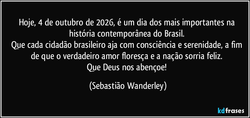 Hoje, 4 de outubro de 2026, é um dia dos mais importantes na história contemporânea do Brasil.
Que cada cidadão brasileiro aja com consciência e serenidade, a fim de que o verdadeiro amor floresça e a nação sorria feliz.
Que Deus nos abençoe! (Sebastião Wanderley)